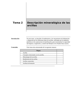 Tema 2 Descripción mineralógica de las
arcillas
Introducción En este tema se describe el rendimiento y los mecanismos de hidratación
y dispersión de los diferentes tipos de arcillas, utilizadas por la industria
petrolera en las operaciones de perforación, para incrementar la capacidad
de limpieza, suspensión y control del filtrado en los fluidos base acuosa.
Contenido Este tema esta estructurado de la siguiente manera:
Mapas
Arcillas
Conceptos relacionados con las arcillas
Mineralogía de las arcillas
Rendimiento de las arcillas
Arcillas comerciales
Arcillas de formación
 