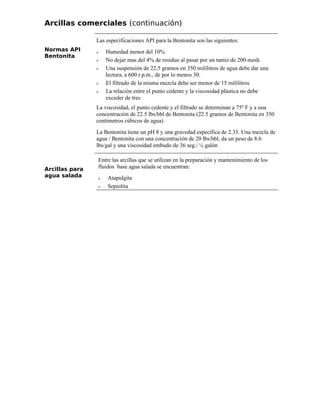 Arcillas comerciales (continuación)
Normas API
Bentonita
Las especificaciones API para la Bentonita son las siguientes:
ν Humedad menor del 10%
ν No dejar mas del 4% de residuo al pasar por un tamiz de 200 mesh
ν Una suspensión de 22.5 gramos en 350 mililitros de agua debe dar una
lectura, a 600 r.p.m., de por lo menos 30.
ν El filtrado de la misma mezcla debe ser menor de 15 mililitros
ν La relación entre el punto cedente y la viscosidad plástica no debe
exceder de tres
La viscosidad, el punto cedente y el filtrado se determinan a 75º F y a una
concentración de 22.5 lbs/bbl de Bentonita (22.5 gramos de Bentonita en 350
centímetros cúbicos de agua)
La Bentonita tiene un pH 8 y una gravedad específica de 2.35. Una mezcla de
agua / Bentonita con una concentración de 20 lbs/bbl, da un peso de 8.6
lbs/gal y una viscosidad embudo de 36 seg./ ¼ galón
Arcillas para
agua salada
Entre las arcillas que se utilizan en la preparación y mantenimiento de los
fluidos base agua salada se encuentran:
ν Atapulgita
ν Sepiolita
 