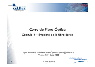 1
Diseñamos primero,
fabricamos después
1 © 2008 TELNET-RI
Adolfo García Yagüe ~ agy@telnet-ri.es
Versión 0.0 ~ Mes Año
Capítulo 4 – Empalme de la fibra óptica
Curso de FibraCurso de Fibra ÓÓpticaptica
Dpto. Ingeniería Producto Cables Ópticos ~ jmlain@telnet-ri.es
Versión 1.0 ~ Junio 2005
 
