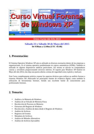 Alonso Eduardo Caballero Quezada
Consultor en Hacking Ético & Informática Forense
Único Curso del Año 2015
Este curso ha sido grabado y está disponible en video
Para adquirir los videos escribir a: caballero.alonso@gmail.com
1. Presentación:
El Sistema Operativo Windows XP aún es utilizado en diversos escenarios dentro de las empresas u
organizaciones. Es el sistema operativo predominante en cajeros automáticos (ATMs). También es
utilizado en algunos dispositivos médicos particulares. Así mismo se ejecuta en computadoras
caseras y servidores proporcionando servicios internos. El soporte para Windows XP finalizó en
Mayo del año 2014, esto deja una puerta abierta a temas de seguridad como exploits y malware.
Este Curso completamente práctico expone los aspectos técnicos para realizar un análisis forense a
sistemas Windows XP. Abarcando las principales fuentes de evidencia digital, como también la
utilización de herramientas forenses. Siendo una excelente fuente de conocimiento para
profesionales forenses.
2. Temario:
• Análisis a la Memoria de Windows
• Análisis de un Volcado de Memoria Física
• Recolección de Procesos en Memoria
• Estructura del Registro de Windows
• Recolección y Análisis de datos desde el Registro de Windows
• Análisis de diversos Tipos de Archivos
• Registros de Eventos
Sitio Web: www.ReYDeS.com -:- e-mail: ReYDeS@gmail.com -:- Teléfono: 949304030 -:- @Alonso_ReYDeS
Curso Virtual ForenseCurso Virtual Forense
de Windows XPde Windows XP
 