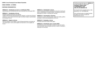 CURSO: Curso Formação Scrum Master Essentials
CARGA HORÁRIA : 18 HORAS
CONTEÚDO PROGRAMÁTICO:
MÓDULO 0 - Introdução ao curso e a certificação PSM I
Apresentação do funcionamento do cuso e processo de certificação PSM I.
MÓDULO 1 - Introdução ao Scrum
Desafios do desenvolvimento de software,
modelo tradicional de desenvolvimento de software, conceito de processos
empíricos, o que é desenvolvimento ágil de software (Agile) e apreentação
do framework Scrum.
MÓDULO 2 - Papéis no Scrum
Dono do Produto, Scrum Master, Time de Desenvolvimento, princípios de
uma equipe ágil e como outros papéis de relacionam com os papéis do
Scrum.
MÓDULO 3 - Entendendo o Scrum
Sprint, backlog do produto, planejamento da sprint, backlog da
sprint, reunião diária, revisão da sprint, retrospectiva da sprint,
definição de “Pronto” e conceito de Time-box.
MÓDULO 4 - Ferramentas e Técnicas
Histórias de usuário, planning poker, quadro de tarefas, gráfico
burndown e formas de planejamento no Scrum.
MÓDULO 5 - Escalando o Scrum
Principais formas de escalar times ágeis.
MÓDULO 6 - Orientações para o exame PSM I
Procedimentos para a inscrição no exame, formato do exame,
dicas de estudo, recomendações durante o exame, resultado e
obtenção do certificado.
Certificado registrado sob o nº. 69389-117
na base de dados em 25/07/2019
TIEXAMES CONSULTORIA
E TREINAMENTO LTDA
CNPJ: 09.199.888/0001-08
Rua Expedicionário Leopoldo Venturi, 936.
Agronômica -SC. CEP 89188-000.
Este certificado pode ser validado através
da página de consulta no web-site:
www.tiexames.com.br.
 
