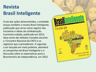 Revista
Brasil Inteligente
Fruto das ações desenvolvidas, a entidade
lançou também a revista Brasil Inteligente,
publicação que serve como registro das
iniciativas e ideias da confederação.
A primeira edição, publicada em 2012,
dava conta dos debates travados durante
o I Encontro Nacional da CNTU e os
regionais que o precederam. A segunda,
a ser lançada em maio próximo, abordará
as campanhas do Brasil Inteligente e a
discussão sobre as expectativas para o
Bicentenário da Independência, em 2022.
 