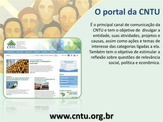 O portal da CNTU
          É o principal canal de comunicação da
            CNTU e tem o objetivo de divulgar a
            entidade, suas atividades, projetos e
          causas, assim como ações e temas de
           interesse das categorias ligadas a ela.
         Também tem o objetivo de estimular a
          reflexão sobre questões de relevância
                     social, política e econômica.




www.cntu.org.br
 