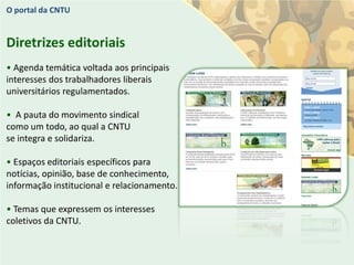 O portal da CNTU


Diretrizes editoriais
• Agenda temática voltada aos principais
interesses dos trabalhadores liberais
universitários regulamentados.

• A pauta do movimento sindical
como um todo, ao qual a CNTU
se integra e solidariza.

• Espaços editoriais específicos para
notícias, opinião, base de conhecimento,
informação institucional e relacionamento.

• Temas que expressem os interesses
coletivos da CNTU.
 