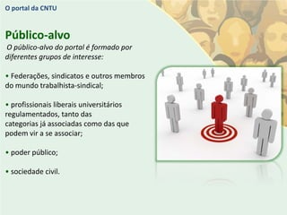 O portal da CNTU


Público-alvo
O público-alvo do portal é formado por
diferentes grupos de interesse:

• Federações, sindicatos e outros membros
do mundo trabalhista-sindical;

• profissionais liberais universitários
regulamentados, tanto das
categorias já associadas como das que
podem vir a se associar;

• poder público;

• sociedade civil.
 