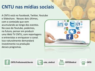 CNTU nas mídias sociais
A CNTU está no Facebook, Twitter, Youtube
e Slideshare. Nesses dois últimos,
com o conteúdo que vem
acumulando ao longo dos eventos.
No caso do Youtube, podemos,
no futuro, pensar em produzir
uma Web TV CNTU, com reportagens
e entrevistas e enriquecer o canal.
Isso naturalmente demandará
investimento na produção
desses programas.
 