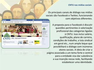 CNTU nas mídias sociais


  Os principais canais de diálogo nas mídias
sociais são Facebook e Twitter, funcionando
                   com objetivos diferentes.

     A proposta para o Facebook é discutir
        questões pertinentes à valorização
         profissional das categorias ligadas
                  à CNTU. Isso inclui salário,
            qualificação, plano de carreira,
      condições de trabalho, a luta sindical
       em geral etc., num amplo leque que
      possibilitará o diálogo com inúmeros
           atores sociais. A ideia de criar a
página associada a um tema forte e central
        para a entidade visa dar substância
     a sua inserção nessa rede, facilitando
               estabelecer uma identidade.
 