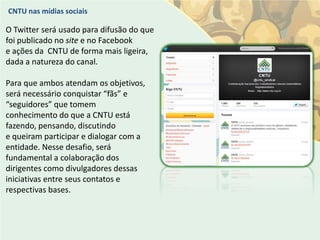 CNTU nas mídias sociais

O Twitter será usado para difusão do que
foi publicado no site e no Facebook
e ações da CNTU de forma mais ligeira,
dada a natureza do canal.

Para que ambos atendam os objetivos,
será necessário conquistar “fãs” e
“seguidores” que tomem
conhecimento do que a CNTU está
fazendo, pensando, discutindo
e queiram participar e dialogar com a
entidade. Nesse desafio, será
fundamental a colaboração dos
dirigentes como divulgadores dessas
iniciativas entre seus contatos e
respectivas bases.
 