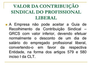 VALOR DA CONTRIBUIÇÃO
     SINDICAL DO PROFISSIONAL
             LIBERAL
   A Empresa não pode aceitar a Guia de
    Recolhimento da Contribuição Sindical –
    GRCS com valor inferior, devendo efetuar
    normalmente o desconto de um dia de
    salário do empregado profissional liberal,
    convertendo-o em favor da respectiva
    Entidade, na forma dos artigos 579 e 580
    inciso I da CLT.
 