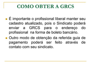 COMO OBTER A GRCS

   É importante o profissional liberal manter seu
    cadastro atualizado, pois o Sindicato poderá
    enviar a GRCS para o endereço do
    profissional na forma de boleto bancário.
   Outro modo de obtenção da referida guia de
    pagamento poderá ser feito através de
    contato com seu sindicato.
 