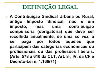 DEFINIÇÃO LEGAL
   A Contribuição Sindical Urbana ou Rural,
    antigo Imposto Sindical, não é um
    imposto,      mas     uma      contribuição
    compulsória (obrigatória) que deve ser
    recolhida anualmente, de uma só vez, a
    ser paga por todos aqueles que
    participem das categorias econômicas ou
    profissionais ou das profissões liberais.
    (Arts. 578 a 610 da CLT, Art. 8º, IV, da CF e
    Decreto-Lei n. 1.166/71)
 