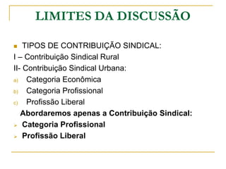 LIMITES DA DISCUSSÃO

   TIPOS DE CONTRIBUIÇÃO SINDICAL:
I – Contribuição Sindical Rural
II- Contribuição Sindical Urbana:
a)   Categoria Econômica
b)   Categoria Profissional
c)   Profissão Liberal
   Abordaremos apenas a Contribuição Sindical:
 Categoria Profissional

 Profissão Liberal
 