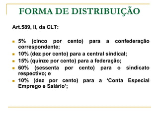 FORMA DE DISTRIBUIÇÃO
Art.589, II, da CLT:

   5% (cinco por cento) para a confederação
    correspondente;
   10% (dez por cento) para a central sindical;
   15% (quinze por cento) para a federação;
   60% (sessenta por cento) para o sindicato
    respectivo; e
   10% (dez por cento) para a ‘Conta Especial
    Emprego e Salário’;
 