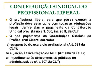 CONTRIBUIÇÃO SINDICAL DO
      PROFISSIONAL LIBERAL
  O profissional liberal para que possa exercer a
   profissão deve estar quite com todas as obrigações
   legais, dentre elas o pagamento da Contribuição
   Sindical prevista no art. 580, inciso II, da CLT.
 O não pagamento da Contribuição Sindical do
   Profissional Liberal acarreta:
 a) suspensão do exercício profissional (Art. 599 da
   CLT);
b) sujeição à fiscalização do MTE (Art. 604 da CLT);
c) impedimento às concorrências públicas ou
   administrativas (Art. 607 da CLT)
 