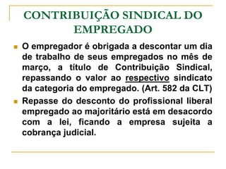 CONTRIBUIÇÃO SINDICAL DO
          EMPREGADO
   O empregador é obrigada a descontar um dia
    de trabalho de seus empregados no mês de
    março, a título de Contribuição Sindical,
    repassando o valor ao respectivo sindicato
    da categoria do empregado. (Art. 582 da CLT)
   Repasse do desconto do profissional liberal
    empregado ao majoritário está em desacordo
    com a lei, ficando a empresa sujeita a
    cobrança judicial.
 