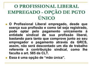 O PROFISSIONAL LIBERAL
    EMPREGADO - OPÇÃO DE PGTO
              ÚNICO
   O Profissional Liberal empregado, desde que
    exerça sua profissão e como tal seja registrado,
    pode optar pelo pagamento unicamente à
    entidade sindical de sua profissão liberal,
    bastando para tanto que comprove junto ao seu
    empregador o pagamento através da GRCS,
    assim, não será descontado um dia de trabalho
    referente à contribuição sindical, como lhe
    faculta o art. 585 da CLT.
   Essa é uma opção de “mão única”.
 