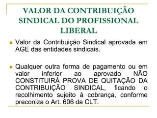 VALOR DA CONTRIBUIÇÃO
     SINDICAL DO PROFISSIONAL
             LIBERAL
   Valor da Contribuição Sindical aprovada em
    AGE das entidades sindicais.

   Qualquer outra forma de pagamento ou em
    valor    inferior   ao    aprovado   NÃO
    CONSTITUIRÁ PROVA DE QUITAÇÃO DA
    CONTRIBUIÇÃO SINDICAL, ficando o
    recolhimento sujeito à cobrança, conforme
    preconiza o Art. 606 da CLT.
 