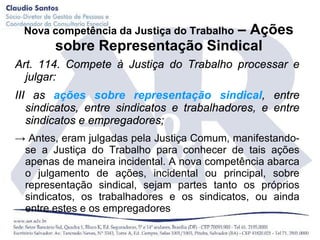 – Ações
 Nova competência da Justiça do Trabalho
       sobre Representação Sindical
Art. 114. Compete à Justiça do Trabalho processar e
  julgar:
III as ações sobre representação sindical, entre
   sindicatos, entre sindicatos e trabalhadores, e entre
   sindicatos e empregadores;
→ Antes, eram julgadas pela Justiça Comum, manifestando-
 se a Justiça do Trabalho para conhecer de tais ações
 apenas de maneira incidental. A nova competência abarca
 o julgamento de ações, incidental ou principal, sobre
 representação sindical, sejam partes tanto os próprios
 sindicatos, os trabalhadores e os sindicatos, ou ainda
 entre estes e os empregadores
 
