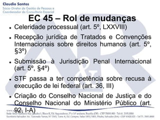 EC 45 – Rol de mudanças
   Celeridade processual (art. 5º, LXXVIII)
   Recepção jurídica de Tratados e Convenções
    Internacionais sobre direitos humanos (art. 5º,
    §3º)
   Submissão à Jurisdição Penal Internacional
    (art. 5º, §4º)
   STF passa a ter competência sobre recusa à
    execução de lei federal (art. 36, III)
   Criação do Conselho Nacional de Justiça e do
    Conselho Nacional do Ministério Público (art.
    92, I-A)
 