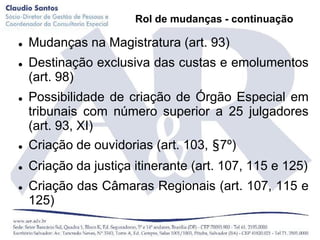 Rol de mudanças - continuação

   Mudanças na Magistratura (art. 93)
   Destinação exclusiva das custas e emolumentos
    (art. 98)
   Possibilidade de criação de Órgão Especial em
    tribunais com número superior a 25 julgadores
    (art. 93, XI)
   Criação de ouvidorias (art. 103, §7º)
   Criação da justiça itinerante (art. 107, 115 e 125)
   Criação das Câmaras Regionais (art. 107, 115 e
    125)
 