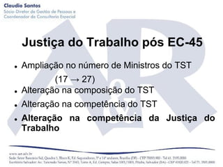 Justiça do Trabalho pós EC-45
   Ampliação no número de Ministros do TST
            (17 → 27)
   Alteração na composição do TST
   Alteração na competência do TST
   Alteração na competência da Justiça do
    Trabalho
 