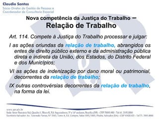 Nova competência da Justiça do Trabalho        –
                Relação de Trabalho
Art. 114. Compete à Justiça do Trabalho processar e julgar:
I as ações oriundas da relação de trabalho, abrangidos os
   entes de direito público externo e da administração pública
   direta e indireta da União, dos Estados, do Distrito Federal
   e dos Municípios;
VI as ações de indenização por dano moral ou patrimonial,
  decorrentes da relação de trabalho;
IX outras controvérsias decorrentes da relação de trabalho,
  na forma da lei.
 