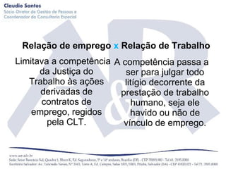Relação de emprego x Relação de Trabalho
Limitava a competência A competência passa a
      da Justiça do       ser para julgar todo
   Trabalho às ações      litígio decorrente da
      derivadas de      prestação de trabalho
      contratos de          humano, seja ele
    emprego, regidos        havido ou não de
        pela CLT.        vínculo de emprego.
 