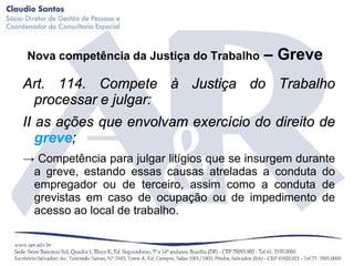 Nova competência da Justiça do Trabalho     – Greve
Art. 114. Compete à Justiça do Trabalho
 processar e julgar:
II as ações que envolvam exercício do direito de
   greve;
→ Competência para julgar litígios que se insurgem durante
 a greve, estando essas causas atreladas a conduta do
 empregador ou de terceiro, assim como a conduta de
 grevistas em caso de ocupação ou de impedimento de
 acesso ao local de trabalho.
 