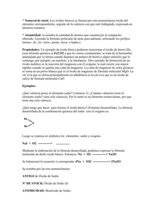 * Numeral de stock: Los óxidos básicos se llaman por esta nomenclatura óxido del
elemento correspondiente, seguido de la valencia con que esté trabajando, expresada en
números romanos.
* Atomicidad: se nombra la cantidad de átomos que constituyen al compuesto
obtenido. Leyendo la fórmula molecular de atrás para adelante, utilizando los prefijos
(mono-, di-, tri-, tetra-, penta-, hexa- o hepta-).
Propiedades: Un ejemplo de óxido básico podemos mencionar el óxido de hierro (II),
cuya fórmula química es Fe2 O2 y que lo vemos comúnmente, se trata de la herrumbre
anaranjada que se forma cuando dejamos un pedazo de hierro o algún utensilio que lo
contenga, por ejemplo, un machete, a la intemperie. Otro ejemplo de formación de un
óxido metálico es la reacción del magnesio con él oxigeno, la cual ocurre con mayor
rapidez cuando se quema una cinta de magnesio. La cinta de magnesio de color grisáceo
se torna en un polvo blanco que es el óxido de magnesio de fórmula molecular MgO. La
cal viva que se utiliza principalmente en albañilería es la cal viva que es un óxido de
calcio de fórmula molecular CaO.
Ejemplos:
¿Qué valencia posee el elemento sodio? (valencia 1). ¿Cuántas valencias tiene el
elemento sodio? (una sola valencia). Por lo tanto es un elemento monovalente, por que
tiene una sola valencia.
¿Qué tengo que hacer para formar el óxido básico?.(Fórmula desarrollada). La fórmula
desarrollada de la combinación química del sodio con el oxígeno es:
Luego se expresa en símbolos los elementos sodio y oxigeno.
NaI + O2 ------------> .................
Mediante la elaboración de la fórmula desarrollada, podemos expresar la fórmula
molecular de dicho óxido básico. Entonces: Na + O2 -------------> Na2O
Se balanceará la ecuación si corresponda: 4Na + 1O2 ---------------> 2Na2O
Se nombra por las tres nomenclaturas:
ANTIGUA: Óxido de Sodio
Nº DE STOCK: Óxido de Sodio (I)
ATOMICIDAD: Monóxido de Sodio.
 