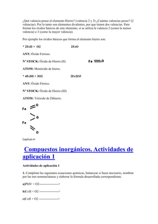 ¿Qué valencia posee el elemento Hierro? (valencia 2 y 3) ¿Cuántas valencias posee? (2
valencias). Por lo tanto son elementos divalentes, por que tienen dos valencias. Para
formar los óxidos básicos de este elemento, sí se utiliza la valencia 2 (como la menor
valencia) o 3 (como la mayor valencia).
Por ejemplo los óxidos básicos que forma el elemento hierro son:
* 2FeII + O2 2FeO
ANT: Óxido Ferroso.
Nº STOCK: Óxido de Hierro (II)
ATOM: Monóxido de hierro.
* 4FeIII + 3O2 2Fe2O3
ANT: Óxido Férrico.
Nº STOCK: Óxido de Hierro (III)
ATOM: Trióxido de Dihierro.
Capítulo 4:
Compuestos inorgánicos. Actividades de
aplicación 1
Actividades de aplicación 1
1. Completar las siguientes ecuaciones químicas, balancear si fuese necesario, nombrar
por las tres nomenclaturas y elaborar la fórmula desarrollada correspondiente.
a)PbIV + O2------------------>
b)CoII + O2 ------------------>
c)CoII + O2 ------------------>
 