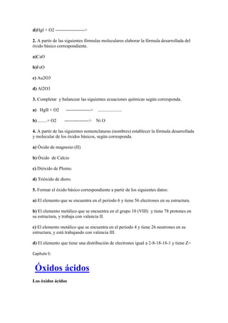 d)HgI + O2 ------------------->
2. A partir de las siguientes fórmulas moleculares elaborar la fórmula desarrollada del
óxido básico correspondiente.
a)CaO
b)FeO
c) Au2O3
d) Al2O3
3. Completar y balancear las siguientes ecuaciones químicas según corresponda.
a) HgII + O2 ----------------> .....................
b) ........+ O2 ----------------> Ni O
4. A partir de las siguientes nomenclaturas (nombres) establecer la fórmula desarrollada
y molecular de los óxidos básicos, según corresponda.
a) Óxido de magnesio (II)
b) Óxido de Calcio
c) Dióxido de Plomo.
d) Trióxido de dioro.
5. Formar el óxido básico correspondiente a partir de los siguientes datos:
a) El elemento que se encuentra en el periodo 6 y tiene 56 electrones en su estructura.
b) El elemento metálico que se encuentra en el grupo 10 (VIII) y tiene 78 protones en
su estructura, y trabaja con valencia II.
c) El elemento metálico que se encuentra en el periodo 4 y tiene 26 neutrones en su
estructura, y está trabajando con valencia III.
d) El elemento que tiene una distribución de electrones igual a 2-8-18-18-1 y tiene Z=
Capítulo 5:
Óxidos ácidos
Los óxidos ácidos
 