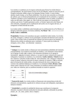 Los metales se combinan con el oxígeno molecular para formar los óxidos básicos
correspondientes. De igual manera ocurre con los No Metales, entran en reacción con el
Oxígeno molecular, dando origen a los llamados Óxidos Ácidos. A estos óxidos,
durante mucho tiempo, se los llamó anhídridos. Uno de los más conocidos es el dióxido
de carbono, que se elimina principalmente en la respiración de los animales y vegetales.
También se produce en las combustiones de combustibles como el carbón, el petróleo y
todos sus derivados, leña, papel, etc. Otro óxido de este grupo es el monóxido de
carbono, gas tóxico. Cuando quemamos azufre, se forman vapores de color blanco, de
olor sofocante, originados por la combinación del azufre con el oxigeno del aire, el
compuesto se llama dióxido de azufre.
Los óxidos ácidos o anhídridos están formados por la combinación de un No Metal y el
Oxígeno molecular gaseoso. En forma simbólica: No Metal + O2 ---------------------->
Óxido Ácido o Anhídrido
Propiedades: Existen en la naturaleza una gran variedad de óxidos ácidos. Los óxidos
de azufre, nitrógeno y carbono son los principales causantes del deterioro de la capa de
ozono. Otros óxidos como el monóxido de carbono son tóxicos para el ser humano, se
liberan de las estufas en ambientes poco ventilados. Y otros como los óxidos de
nitrógeno, cloro y flúor, son altamente venenosos.
Nomenclatura
* Antigua: Los óxidos ácidos se llaman por esta nomenclatura anhídridos del elemento
correspondiente. Con respecto al elemento no metálico, a los elementos monovalentes
(se le agrega el sufijo -ico, a todos), a los elementos divalentes (se le agrega la
terminación -oso para la menor valencia, e -ico para la mayor valencia con la que esté
trabajando el elemento no metálico). Los elementos Azufre, Selenio y Telurio tienen
tres valencias 2, 4, 6 los óxidos ácidos de estos elementos, sólo utilizan la valencias 4
(como la menor valencia) y 6 (como la mayor valencia), la valencia 2 NO se utilizará
para la formación de óxidos ácidos, sino para formación de otros compuestos que
veremos más adelante (hidruros no metálicos). Los elementos Cloro, Bromo y Iodo
tienen cuatro valencias 1, 3, 5, 7 estos elementos no metálicos forman óxidos ácidos
con todas sus valencias, pero se nombran teniendo en cuenta lo siguiente:
* Numeral de stock: Los óxidos ácidos se llaman por esta nomenclatura óxido del
elemento correspondiente, seguido de la valencia con que esté trabajando, expresada en
números romanos.
* Atomicidad: se nombra la cantidad de átomos que constituyen al compuesto
obtenido. Leyendo la fórmula molecular de atrás para adelante, utilizando los prefijos
(mono-, di- , tri-, tetra-, penta-, hexa- o hepta-)
Ejemplos:
 