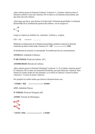 ¿Qué valencia posee el elemento Carbono? (valencia 1). ¿Cuántas valencias tiene el
elemento carbono? (una sola valencia). Por lo tanto es un elemento monovalente, por
que tiene una sola valencia.
¿Qué tengo que hacer para formar el óxido ácido? (Fórmula desarrollada). La fórmula
desarrollada de la combinación química del carbono con el oxígeno es:
Luego se expresa en símbolos los elementos Carbono y oxigeno.
CIV + O2 ---------> .................
Mediante la elaboración de la fórmula desarrollada, podemos expresar la fórmula
molecular de dicho óxido ácido. Entonces: C + O2 -----------------> CO2
Se balanceará la ecuación si corresponda: Se nombra por las tres nomenclaturas:
ANTIGUA: Anhídrido Carbónico
Nº DE STOCK: Óxido de Carbono (IV)
ATOMICIDAD: Dióxido de Carbono.
¿Qué valencia posee el elemento Nitrógeno? (valencia 3 y 5) ¿Cuántas valencias posee?
(2 valencias). Por lo tanto son elementos Divalentes, por que tienen dos valencias. Para
formar los óxidos ácidos de este elemento, sí se utiliza la valencia 3 (como la menor
valencia) o 5 (como la mayor valencia).
Por ejemplo los óxidos ácidos que forma el elemento hierro son:
* 2N2III + 3O2 ----------------------> 2N2O3
ANT: Anhídrido Nitroso.
Nº STOCK: Óxido de Nitrógeno (III)
ATOM: Trióxido de Dinitrógeno.
* 2N2VI +5O2 ----------------------> 2 N2O5
 