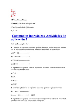 ANT: Anhídrido Nítrico.
Nº STOCK: Óxido de Nitrógeno (VI)
ATOM:Pentaóxido de Dinitrógeno.
Capítulo 6:
Compuestos inorgánicos. Actividades de
aplicación 2
Actividades de aplicación 2
1. Completar las siguientes ecuaciones químicas, balancear si fuese necesario, nombrar
por las tres nomenclaturas y elaborar la fórmula desarrollada correspondiente.
a)SiIV + O2 ------------------>
b) CI2III + O2 ---------------->
c) Cl2I + O2------------------->
d) I2I + O2 ------------------->
2. A partir de las siguientes fórmulas moleculares elaborar la fórmula desarrollada del
óxido ácido correspondiente.
a) P2O3
b) I2O
c) Br2O3
d) Cl2O7
3. Completar y balancear las siguientes ecuaciones químicas según corresponda.
a) F2I +O2 ---------------> .....................
b) ........ + O2 ---------------> Br2O5
4. A partir de las siguientes nomenclaturas (nombres) establecer la fórmula desarrollada
y molecular de los óxidos ácidos, según corresponda.
 