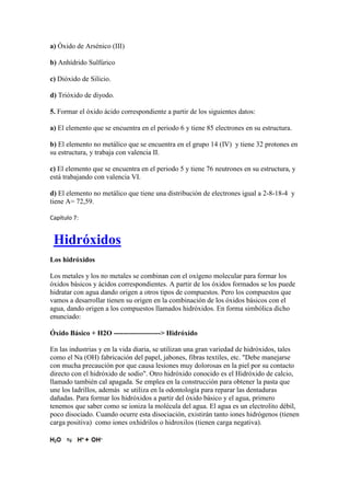 a) Óxido de Arsénico (III)
b) Anhídrido Sulfúrico
c) Dióxido de Silicio.
d) Trióxido de diyodo.
5. Formar el óxido ácido correspondiente a partir de los siguientes datos:
a) El elemento que se encuentra en el periodo 6 y tiene 85 electrones en su estructura.
b) El elemento no metálico que se encuentra en el grupo 14 (IV) y tiene 32 protones en
su estructura, y trabaja con valencia II.
c) El elemento que se encuentra en el periodo 5 y tiene 76 neutrones en su estructura, y
está trabajando con valencia VI.
d) El elemento no metálico que tiene una distribución de electrones igual a 2-8-18-4 y
tiene A= 72,59.
Capítulo 7:
Hidróxidos
Los hidróxidos
Los metales y los no metales se combinan con el oxígeno molecular para formar los
óxidos básicos y ácidos correspondientes. A partir de los óxidos formados se los puede
hidratar con agua dando origen a otros tipos de compuestos. Pero los compuestos que
vamos a desarrollar tienen su origen en la combinación de los óxidos básicos con el
agua, dando origen a los compuestos llamados hidróxidos. En forma simbólica dicho
enunciado:
Óxido Básico + H2O --------------------> Hidróxido
En las industrias y en la vida diaria, se utilizan una gran variedad de hidróxidos, tales
como el Na (OH) fabricación del papel, jabones, fibras textiles, etc. "Debe manejarse
con mucha precaución por que causa lesiones muy dolorosas en la piel por su contacto
directo con el hidróxido de sodio". Otro hidróxido conocido es el Hidróxido de calcio,
llamado también cal apagada. Se emplea en la construcción para obtener la pasta que
une los ladrillos, además se utiliza en la odontología para reparar las dentaduras
dañadas. Para formar los hidróxidos a partir del óxido básico y el agua, primero
tenemos que saber como se ioniza la molécula del agua. El agua es un electrolito débil,
poco disociado. Cuando ocurre esta disociación, existirán tanto iones hidrógenos (tienen
carga positiva) como iones oxhidrilos o hidroxilos (tienen carga negativa).
 