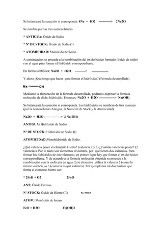 Se balanceará la ecuación si corresponda: 4Na + 1O2 -----------> 2Na2O
Se nombra por las tres nomenclaturas:
* ANTIGUA: Óxido de Sodio
* Nº DE STOCK: Óxido de Sodio (I)
* ATOMICIDAD: Monóxido de Sodio.
A continuación se procede a la combinación del óxido básico formado (óxido de sodio)
con el agua para formar el hidróxido correspondiente:
En forma simbólica: Na2O + H2O ---------> ....................
Y ahora ¿Qué tengo que hacer para formar el hidróxido?.(Fórmula desarrollada)
Mediante la elaboración de la fórmula desarrollada, podemos expresar la fórmula
molecular de dicho hidróxido. Entonces: Na2O + H2O --------------> Na(OH)
Se balanceará la ecuación si corresponda. Los hidróxidos se nombran de tres maneras
(por la nomenclatura Antigua, la Numeral de Stock y la Atomicidad).
Na2O + H2O ---------------> 2 Na(OH)
ANTIGUA: Hidróxido de Sodio
Nº DE STOCK: Hidróxido de Sodio (I)
ATOMICIDAD:Monohidróxido de Sodio.
¿Qué valencia posee el elemento Hierro? (valencia 2 y 3) ¿Cuántas valencias posee? (2
valencias). Por lo tanto son elementos divalentes, por que tienen dos valencias. Para
formar los hidróxidos de este elemento, en primer lugar hay que formar el óxido básico
correspondiente. Y de acuerdo a la fórmula molecular obtenida se procede a la
combinación con la molécula de agua. Este elemento utiliza la valencia 2 (como la
menor valencia) o 3 (como la mayor valencia). Por ejemplo los óxidos básicos que
forma el elemento hierro son:
* 2FeII + O2 2FeO
ANT: Óxido Ferroso.
Nº STOCK: Óxido de Hierro (II)
ATOM: Monóxido de hierro.
FeO + H2O Fe(OH)2
 
