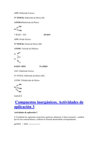 ANT: Hidróxido Ferroso.
Nº STOCK: Hidróxido de Hierro (II)
ATOM:Dihidróxido de Hierro.
* 4FeIII + 3O2 2Fe2O3
ANT: Óxido Férrico.
Nº STOCK: Óxido de Hierro (III)
ATOM: Trióxido de Dihierro.
Fe2O3+ H2O Fe (OH)3
ANT: Hidróxido Férrico.
Nº STOCK: Hidróxido de Hierro (III)
ATOM: Trihidróxido de Hierro.
Capítulo 8:
Compuestos inorgánicos. Actividades de
aplicación 3
Actividades de aplicación 3
1. Completar las siguientes ecuaciones químicas, balancear si fuese necesario, nombrar
por las tres nomenclaturas y elaborar la fórmula desarrollada correspondiente.
a) PbO2 + H2O --------------->
 