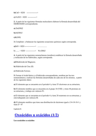 b)CaO + H2O ---------------->
c) Fe2O3 + H2O ------------->
2. A partir de las siguientes fórmulas moleculares elaborar la fórmula desarrollada del
HIDRÓXIDO correspondiente.
a) Zn(OH)2
b)Al(OH)3
c)K(OH)
3. Completar y balancear las siguientes ecuaciones químicas según corresponda.
a)SrO + H2O ----------------> ...................
b) ....... + H2O --------------> Ni (OH)3
4. A partir de las siguientes nomenclaturas (nombres) establecer la fórmula desarrollada
y molecular de los hidróxidos, según corresponda.
a)Dihidróxido de Magnesio.
b) Hidróxido de Cinc (II)
c) Hidróxido Ferroso.
5. Formar el óxido básico y el hidróxido correspondiente, nombrar por las tres
nomenclaturas y realizar las fórmulas desarrolladas de cada uno de los mismos, a partir
de los siguientes datos:
a) El elemento que se encuentra en el periodo 6 y tiene 55 electrones en su estructura.
b) El elemento metálico que se encuentra en el grupo 10 (VIII) y tiene 46 protones en
su estructura, y trabaja con valencia IV.
c) El elemento que se encuentra en el periodo 4 y tiene 26 neutrones en su estructura, y
está trabajando con valencia III.
d) El elemento metálico que tiene una distribución de electrones igual a 2-8-18-18-1 y
tiene Z= 47
Capítulo 9:
Oxoácidos u oxácidos (1/2)
Los oxoácidos u oxácidos
 