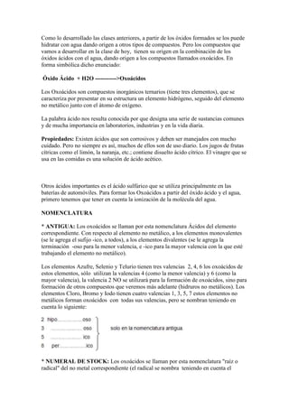 Como lo desarrollado las clases anteriores, a partir de los óxidos formados se los puede
hidratar con agua dando origen a otros tipos de compuestos. Pero los compuestos que
vamos a desarrollar en la clase de hoy, tienen su origen en la combinación de los
óxidos ácidos con el agua, dando origen a los compuestos llamados oxoácidos. En
forma simbólica dicho enunciado:
Óxido Ácido + H2O ----------->Oxoácidos
Los Oxoácidos son compuestos inorgánicos ternarios (tiene tres elementos), que se
caracteriza por presentar en su estructura un elemento hidrógeno, seguido del elemento
no metálico junto con el átomo de oxígeno.
La palabra ácido nos resulta conocida por que designa una serie de sustancias comunes
y de mucha importancia en laboratorios, industrias y en la vida diaria.
Propiedades: Existen ácidos que son corrosivos y deben ser manejados con mucho
cuidado. Pero no siempre es así, muchos de ellos son de uso diario. Los jugos de frutas
cítricas como el limón, la naranja, etc.; contiene disuelto ácido cítrico. El vinagre que se
usa en las comidas es una solución de ácido acético.
Otros ácidos importantes es el ácido sulfúrico que se utiliza principalmente en las
baterías de automóviles. Para formar los Oxoácidos a partir del óxido ácido y el agua,
primero tenemos que tener en cuenta la ionización de la molécula del agua.
NOMENCLATURA
* ANTIGUA: Los oxoácidos se llaman por esta nomenclatura Ácidos del elemento
correspondiente. Con respecto al elemento no metálico, a los elementos monovalentes
(se le agrega el sufijo -ico, a todos), a los elementos divalentes (se le agrega la
terminación -oso para la menor valencia, e -ico para la mayor valencia con la que esté
trabajando el elemento no metálico).
Los elementos Azufre, Selenio y Telurio tienen tres valencias 2, 4, 6 los oxoácidos de
estos elementos, sólo utilizan la valencias 4 (como la menor valencia) y 6 (como la
mayor valencia), la valencia 2 NO se utilizará para la formación de oxoácidos, sino para
formación de otros compuestos que veremos más adelante (hidruros no metálicos). Los
elementos Cloro, Bromo y Iodo tienen cuatro valencias 1, 3, 5, 7 estos elementos no
metálicos forman oxoácidos con todas sus valencias, pero se nombran teniendo en
cuenta lo siguiente:
* NUMERAL DE STOCK: Los oxoácidos se llaman por esta nomenclatura "raíz o
radical" del no metal correspondiente (el radical se nombra teniendo en cuenta el
 