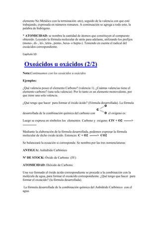 elemento No Metálico con la terminación -ato), seguido de la valencia con que esté
trabajando, expresada en números romanos. A continuación se agrega a todo esto, la
palabra de hidrógeno.
* ATOMICIDAD: se nombra la cantidad de átomos que constituyen al compuesto
obtenido. Leyendo la fórmula molecular de atrás para adelante, utilizando los prefijos
(mono-, di- , tri-, tetra-, penta-, hexa- o hepta-). Teniendo en cuenta el radical del
oxoácidos correspondiente.
Capítulo 10:
Oxoácidos u oxácidos (2/2)
Nota:Continuamos con los oxoácidos u oxácidos
Ejemplos:
¿Qué valencia posee el elemento Carbono? (valencia 1). ¿Cuántas valencias tiene el
elemento carbono? (una sola valencia). Por lo tanto es un elemento monovalente, por
que tiene una sola valencia.
¿Qué tengo que hacer para formar el óxido ácido? (Fórmula desarrollada). La fórmula
desarrollada de la combinación química del carbono con el oxígeno es:
Luego se expresa en símbolos los elementos Carbono y oxigeno. CIV + O2 ------->
.................
Mediante la elaboración de la fórmula desarrollada, podemos expresar la fórmula
molecular de dicho óxido ácido. Entonces: C + O2 -------> CO2
Se balanceará la ecuación si corresponda: Se nombra por las tres nomenclaturas:
ANTIGUA: Anhídrido Carbónico
Nº DE STOCK: Óxido de Carbono (IV)
ATOMICIDAD: Dióxido de Carbono.
Una vez formado el óxido ácido correspondiente se procede a la combinación con la
molécula de agua, para formar el oxoácido correspondiente. ¿Qué tengo que hacer para
formar el oxoácido? (la fórmula desarrollada).
La fórmula desarrollada de la combinación química del Anhídrido Carbónico con el
agua.
 