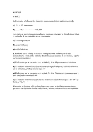 b) HClO3
c HBrO2
3. Completar y balancear las siguientes ecuaciones químicas según corresponda.
a) Br2 + H2 -------------> ...................
b) ........ + H2 ----------------> HClO4
4. A partir de las siguientes nomenclaturas (nombres) establecer la fórmula desarrollada
y molecular de los oxoácidos, según corresponda.
a) Ácido Hipocloroso
b) Ácido Sulfuroso
c) Ácido Selenioso.
5. Formar el óxido ácido y el oxoácido correspondiente, nombrar por las tres
nomenclaturas y realizar las fórmulas desarrolladas de cada uno de los mismos, a partir
de los siguientes datos:
a) El elemento que se encuentra en el periodo 6 y tiene 85 protones en su estructura.
b) El elemento no metálico que se encuentra en el grupo 14 (IV) y tiene 32 electrones
en su estructura, y trabaja con valencia IV.
c) El elemento que se encuentra en el periodo 5 y tiene 76 neutrones en su estructura, y
está trabajando con valencia VI.
d) El elemento no metálico que tiene una distribución de electrones igual a 2-8-18-4 y
tiene A= 72,59.
Completar la siguiente tabla, señalando con una cruz a la familia de compuesto que
pertenece las siguientes fómulas moleculares y nomenclaturas de diversos compuestos.
 