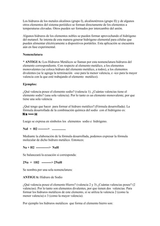 Los hidruros de los metales alcalinos (grupo I), alcalinotérreos (grupo II) y de algunos
otros elementos del sistema periódico se forman directamente de los elementos a
temperaturas elevadas. Otros pueden ser formados por intercambio del anión.
Algunos hidruros de los elementos nobles se pueden formar aprovechando el hidrógeno
del metanol. Se intenta de esta manera generar hidrógeno elemental para células que
pueden alimentar eléctricamente a dispositivos portátiles. Esta aplicación se encuentra
aún en fase experimental.
Nomenclatura
* ANTIGUA: Los Hidruros Metálicos se llaman por esta nomenclatura hidruros del
elemento correspondiente. Con respecto al elemento metálico, a los elementos
monovalentes (se coloca hidruro del elemento metálico, a todos), a los elementos
divalentes (se le agrega la terminación -oso para la menor valencia, e -ico para la mayor
valencia con la que esté trabajando el elemento metálico).
Ejemplos:
¿Qué valencia posee el elemento sodio? (valencia 1). ¿Cuántas valencias tiene el
elemento sodio? (una sola valencia). Por lo tanto es un elemento monovalente, por que
tiene una sola valencia
¿Qué tengo que hacer para formar el hidruro metálico?.(Fórmula desarrollada). La
fórmula desarrollada de la combinación química del sodio con el hidrógeno es:
Luego se expresa en símbolos los elementos sodio e hidrógeno.
NaI + H2 ---------> .................
Mediante la elaboración de la fórmula desarrollada, podemos expresar la fórmula
molecular de dicho hidruro metálico. Entonces:
Na + H2 ------------> NaH
Se balanceará la ecuación si corresponda:
2Na + 1H2 ---------> 2NaH
Se nombra por una sola nomenclatura:
ANTIGUA: Hidruro de Sodio
¿Qué valencia posee el elemento Hierro? (valencia 2 y 3) ¿Cuántas valencias posee? (2
valencias). Por lo tanto son elementos divalentes, por que tienen dos valencias. Para
formar los hidruros metálicos de este elemento, sí se utiliza la valencia 2 (como la
menor valencia) o 3 (como la mayor valencia).
Por ejemplo los hidruros metálicos que forma el elemento hierro son:
 