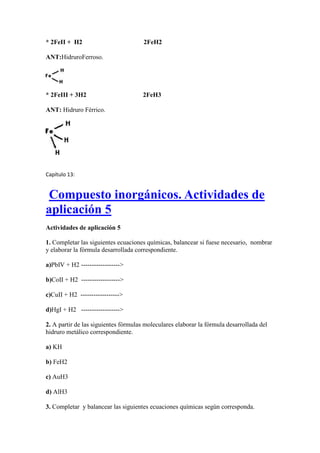 * 2FeII + H2 2FeH2
ANT:HidruroFerroso.
* 2FeIII + 3H2 2FeH3
ANT: Hidruro Férrico.
Capítulo 13:
Compuesto inorgánicos. Actividades de
aplicación 5
Actividades de aplicación 5
1. Completar las siguientes ecuaciones químicas, balancear si fuese necesario, nombrar
y elaborar la fórmula desarrollada correspondiente.
a)PbIV + H2 ------------------>
b)CoII + H2 ------------------>
c)CuII + H2 ------------------>
d)HgI + H2 ------------------>
2. A partir de las siguientes fórmulas moleculares elaborar la fórmula desarrollada del
hidruro metálico correspondiente.
a) KH
b) FeH2
c) AuH3
d) AlH3
3. Completar y balancear las siguientes ecuaciones químicas según corresponda.
 