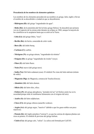 Procedencia de los nombres de elementos químicos
Los nombres de los elementos proceden de sus nombres en griego, latín, inglés o llevan
el nombre de su descubridor o ciudad en que se descubrieron.
- Hidrógeno (H): del griego "engendrador de agua".
- Helio (He): de la atmósfera del Sol (el dios griego Helios). Se descubrió por primera
vez en el espectro de la corona solar durante un eclipse en 1868, aunque la mayoría de
los científicos no lo aceptaron hasta que se aisló en la Tierra.
- Litio (Li): del griego lithos, "roca".
- Berilio (Be): de beriio, esmeralda de color verde.
- Boro (B): del árabe buraq.
- Carbono (C): carbón.
- Nitrógeno (N): en griego nitrum, "engendrador de nitratos"
- Oxígeno (O): en griego "engendrador de óxidos" (oxys).
- Flúor (F): del latín fluere.
- Neón (Ne): nuevo (del griego neos).
- Sodio (Na): Del latín sodanum (sosa). El símbolo Na viene del latín nátrium (nitrato
de sodio).
- Magnesio (Mg): de Magnesia, comarca de Tesalia (Grecia).
- Aluminio (Al): del latín alumen.
- Silicio (Si): del latín sílex, sílice.
- Fósforo (P): del griego phosphoros, "portador de luz" (el fósforo emite luz en la
oscuridad porque arde al combinarse lentamente con el oxígeno del aire).
- Azufre (S): del latín sulphurium.
- Cloro (Cl): del griego chloros (amarillo verdoso).
- Argón (Ar): del griego argos, "inactivo" (debido a que los gases nobles son poco
reactivos).
- Potasio (K): del inglés potashes ("cenizas"), ya que las cenizas de algunas plantas son
ricas en potasio. El símbolo K proviene del griego kalium.
- Calcio (Ca): del griego calx, "caliza". La caliza está formada por Ca2CO3.
 