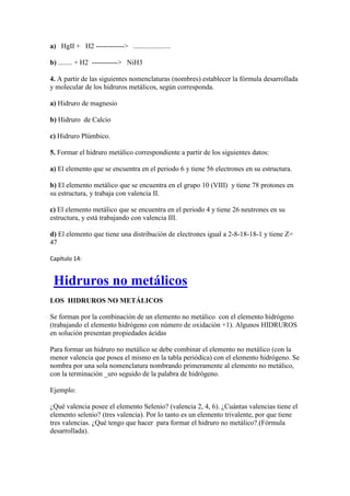 a) HgII + H2 ------------> .....................
b) ........ + H2 -----------> NiH3
4. A partir de las siguientes nomenclaturas (nombres) establecer la fórmula desarrollada
y molecular de los hidruros metálicos, según corresponda.
a) Hidruro de magnesio
b) Hidruro de Calcio
c) Hidruro Plúmbico.
5. Formar el hidruro metálico correspondiente a partir de los siguientes datos:
a) El elemento que se encuentra en el periodo 6 y tiene 56 electrones en su estructura.
b) El elemento metálico que se encuentra en el grupo 10 (VIII) y tiene 78 protones en
su estructura, y trabaja con valencia II.
c) El elemento metálico que se encuentra en el periodo 4 y tiene 26 neutrones en su
estructura, y está trabajando con valencia III.
d) El elemento que tiene una distribución de electrones igual a 2-8-18-18-1 y tiene Z=
47
Capítulo 14:
Hidruros no metálicos
LOS HIDRUROS NO METÁLICOS
Se forman por la combinación de un elemento no metálico con el elemento hidrógeno
(trabajando el elemento hidrógeno con número de oxidación +1). Algunos HIDRUROS
en solución presentan propiedades ácidas
Para formar un hidruro no metálico se debe combinar el elemento no metálico (con la
menor valencia que posea el mismo en la tabla periódica) con el elemento hidrógeno. Se
nombra por una sola nomenclatura nombrando primeramente al elemento no metálico,
con la terminación _uro seguido de la palabra de hidrógeno.
Ejemplo:
¿Qué valencia posee el elemento Selenio? (valencia 2, 4, 6). ¿Cuántas valencias tiene el
elemento selenio? (tres valencia). Por lo tanto es un elemento trivalente, por que tiene
tres valencias. ¿Qué tengo que hacer para formar el hidruro no metálico?.(Fórmula
desarrollada).
 
