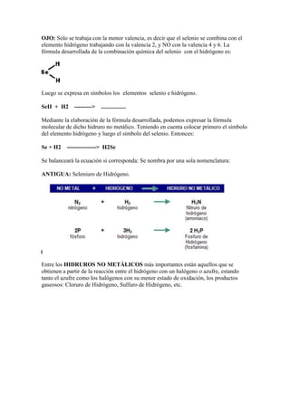 OJO: Sólo se trabaja con la menor valencia, es decir que el selenio se combina con el
elemento hidrógeno trabajando con la valencia 2, y NO con la valencia 4 y 6. La
fórmula desarrollada de la combinación química del selenio con el hidrógeno es:
Luego se expresa en símbolos los elementos selenio e hidrógeno.
SeII + H2 ---------> .................
Mediante la elaboración de la fórmula desarrollada, podemos expresar la fórmula
molecular de dicho hidruro no metálico. Teniendo en cuenta colocar primero el símbolo
del elemento hidrógeno y luego el símbolo del selenio. Entonces:
Se + H2 ---------------> H2Se
Se balanceará la ecuación si corresponda: Se nombra por una sola nomenclatura:
ANTIGUA: Seleniuro de Hidrógeno.
Entre los HIDRUROS NO METÁLICOS más importantes están aquellos que se
obtienen a partir de la reacción entre el hidrógeno con un halógeno o azufre, estando
tanto el azufre como los halógenos con su menor estado de oxidación, los productos
gaseosos: Cloruro de Hidrógeno, Sulfuro de Hidrógeno, etc.
 