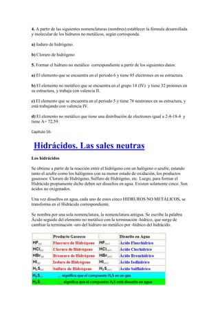 4. A partir de las siguientes nomenclaturas (nombres) establecer la fórmula desarrollada
y molecular de los hidruros no metálicos, según corresponda.
a) Ioduro de hidrógeno.
b) Cloruro de hidrógeno
5. Formar el hidruro no metálico correspondiente a partir de los siguientes datos:
a) El elemento que se encuentra en el periodo 6 y tiene 85 electrones en su estructura.
b) El elemento no metálico que se encuentra en el grupo 14 (IV) y tiene 32 protones en
su estructura, y trabaja con valencia II.
c) El elemento que se encuentra en el periodo 5 y tiene 76 neutrones en su estructura, y
está trabajando con valencia IV.
d) El elemento no metálico que tiene una distribución de electrones igual a 2-8-18-4 y
tiene A= 72,59.
Capítulo 16:
Hidrácidos. Las sales neutras
Los hidrácidos
Se obtiene a partir de la reacción entre el hidrógeno con un halógeno o azufre, estando
tanto el azufre como los halógenos con su menor estado de oxidación, los productos
gaseosos: Cloruro de Hidrógeno, Sulfuro de Hidrógeno, etc. Luego, para formar el
Hidrácido propiamente dicho deben ser disueltos en agua. Existen solamente cinco. Son
ácidos no oxigenados.
Una vez disueltos en agua, cada uno de estos cinco HIDRUROS NO METÁLICOS, se
transforma en el Hidrácido correspondiente.
Se nombra por una sola nomenclatura, la nomenclatura antigua. Se escribe la palabra
Ácido seguido del elemento no metálico con la terminación -hídrico, que surge de
cambiar la terminación -uro del hidruro no metálico por -hídrico del hidrácido.
 