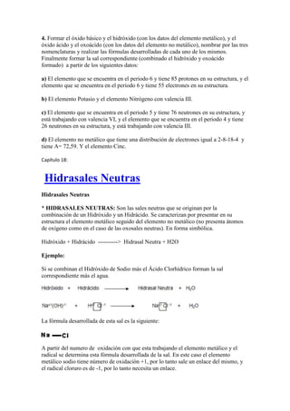 4. Formar el óxido básico y el hidróxido (con los datos del elemento metálico), y el
óxido ácido y el oxoácido (con los datos del elemento no metálico), nombrar por las tres
nomenclaturas y realizar las fórmulas desarrolladas de cada uno de los mismos.
Finalmente formar la sal correspondiente (combinado el hidróxido y oxoácido
formado) a partir de los siguientes datos:
a) El elemento que se encuentra en el periodo 6 y tiene 85 protones en su estructura, y el
elemento que se encuentra en el periodo 6 y tiene 55 electrones en su estructura.
b) El elemento Potasio y el elemento Nitrógeno con valencia III.
c) El elemento que se encuentra en el periodo 5 y tiene 76 neutrones en su estructura, y
está trabajando con valencia VI, y el elemento que se encuentra en el periodo 4 y tiene
26 neutrones en su estructura, y está trabajando con valencia III.
d) El elemento no metálico que tiene una distribución de electrones igual a 2-8-18-4 y
tiene A= 72,59. Y el elemento Cinc.
Capítulo 18:
Hidrasales Neutras
Hidrasales Neutras
* HIDRASALES NEUTRAS: Son las sales neutras que se originan por la
combinación de un Hidróxido y un Hidrácido. Se caracterizan por presentar en su
estructura el elemento metálico seguido del elemento no metálico (no presenta átomos
de oxígeno como en el caso de las oxosales neutras). En forma simbólica.
Hidróxido + Hidrácido ----------> Hidrasal Neutra + H2O
Ejemplo:
Si se combinan el Hidróxido de Sodio más el Ácido Clorhídrico forman la sal
correspondiente más el agua.
La fórmula desarrollada de esta sal es la siguiente:
A partir del numero de oxidación con que esta trabajando el elemento metálico y el
radical se determina esta fórmula desarrollada de la sal. En este caso el elemento
metálico sodio tiene número de oxidación +1, por lo tanto sale un enlace del mismo, y
el radical cloruro es de -1, por lo tanto necesita un enlace.
 