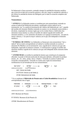 Se balanceará si fuese necesario, contando siempre la cantidad de elemento metálico
que existe de un lado de la ecuación química y del otro, luego la cantidad de radicales y
por último la cantidad de átomos de hidrógeno, por lo tanto la ecuación completa está
balanceada.
Nomenclatura
* ANTIGUA: La hidrasales neutras se nombran por esta nomenclatura, teniendo en
cuenta el radical del Hidrácido procedente, nombrando a dicho radical con la
terminación -uro "se cambia la terminación del -hídrico del hidrácido por -uro", seguido
del nombre del elemento Metálico teniendo en cuenta si es un elemento monovalente o
divalente, respetando las mismas reglas que en los óxidos básico e hidróxidos (los
elementos monovalentes se coloca el nombre de radical seguido del nombre del
elemento metálico, y a los elementos divalentes se le agrega la terminación -oso para la
menor valencia, e -ico para la mayor valencia con la que esté trabajando el elemento
metálico).
* NUMERAL DE STOCK: Los hidrácidos se llaman por esta nomenclatura "raíz o
radical" del no metal correspondiente (el radical se nombra teniendo en cuenta el
elemento No Metálico con la terminación -uro), seguido de la valencia con que esté
trabajando, expresada en números romanos. A continuación se agrega el nombre del
elemento metálico seguido de la valencia con que está trabajando dicho elemento dicho
elemento.
* ATOMICIDAD: se nombra la cantidad de átomos que constituyen al compuesto
obtenido. Leyendo la fórmula molecular de atrás para adelante, utilizando los prefijos
(mono-, di- , tri-, tetra-, penta-, hexa- o hepta-). Teniendo en cuenta el radical del
oxoácidos correspondiente. Teniendo en cuenta estas reglas de nomenclatura
nombraremos la sal formada por las tres nomenclaturas:
* Si se combinan el Hidróxido de Potasio más el Ácido Bromhídrico forman la sal
correspondiente mas el agua.
ANT: Bromuro de Potasio
Nº STOCK: Bromuro (I) de Potasio (I)
ATOM: Monobromuro de Potasio.
 