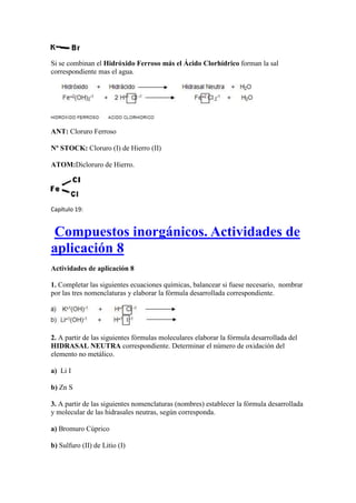 Si se combinan el Hidróxido Ferroso más el Ácido Clorhídrico forman la sal
correspondiente mas el agua.
ANT: Cloruro Ferroso
Nº STOCK: Cloruro (I) de Hierro (II)
ATOM:Dicloruro de Hierro.
Capítulo 19:
Compuestos inorgánicos. Actividades de
aplicación 8
Actividades de aplicación 8
1. Completar las siguientes ecuaciones químicas, balancear si fuese necesario, nombrar
por las tres nomenclaturas y elaborar la fórmula desarrollada correspondiente.
2. A partir de las siguientes fórmulas moleculares elaborar la fórmula desarrollada del
HIDRASAL NEUTRA correspondiente. Determinar el número de oxidación del
elemento no metálico.
a) Li I
b) Zn S
3. A partir de las siguientes nomenclaturas (nombres) establecer la fórmula desarrollada
y molecular de las hidrasales neutras, según corresponda.
a) Bromuro Cúprico
b) Sulfuro (II) de Litio (I)
 
